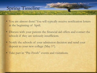  You are almost done! You will typically receive notification letters
at the beginning of April.
 Discuss with your parents the financial aid offers and contact the
schools if they are seriously insufficient.
 Notify the schools of your admission decision and send your
deposit to your new college (May 1st).
 Take part in “Pre-Frosh” events and visitations.
Spring Timeline
 