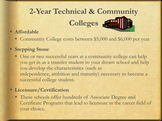 2-Year Technical & Community
Colleges
 Affordable
 Community College costs between $5,000 and $6,000 per year
 Stepping Stone
 One or two successful years at a community college can help
you get in as a transfer student to your dream school and help
you develop the characteristics (such as
independence, ambition and maturity) necessary to become a
successful college student.
 Licensure/Certification
 These schools offer hundreds of Associate Degree and
Certificate Programs that lead to licensure in the career field of
your choice.
 