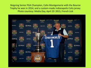 Reigning Senior PGA Champion, Colin Montgomerie with the Bourne
Trophy he won in 2014, and a custom-made Indianapolis Colts jersey.
Photo courtesy: Media Day, April 20, 2015, French Lick
 