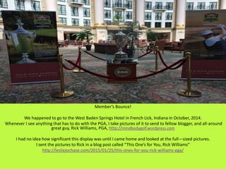 Member’s Bounce!
We happened to go to the West Baden Springs Hotel in French Lick, Indiana in October, 2014.
Whenever I see anything that has to do with the PGA, I take pictures of it to send to fellow blogger, and all-around
great guy, Rick Williams, PGA, http://mindbodygolf.wordpress.com
I had no idea how significant this display was until I came home and looked at the full—sized pictures.
I sent the pictures to Rick in a blog post called “This One’s for You, Rick Williams”
http://lesliejochase.com/2015/01/25/this-ones-for-you-rick-williams-pga/
 