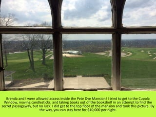 Brenda and I were allowed access inside the Pete Dye Mansion! I tried to get to the Cupola
Window, moving candlesticks, and taking books out of the bookshelf in an attempt to find the
secret passageway, but no luck. I did get to the top floor of the mansion and took this picture. By
the way, you can stay here for $10,000 per night.
 