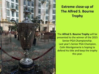 Extreme close-up of
The Alfred S. Bourne
Trophy
The Alfred S. Bourne Trophy will be
presented to the winner of the 2015
Senior PGA Championship.
Last year’s Senior PGA Champion,
Colin Montgomerie is hoping to
defend his title and keep the trophy
this year.
 