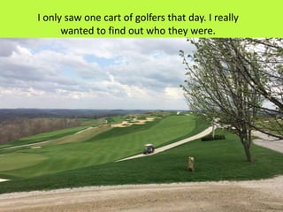 I only saw one cart of golfers that day. I really
wanted to find out who they were.
 