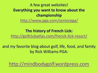 A few great websites!
Everything you want to know about the
championship
http://www.pga.com/seniorpga/
The history of French Lick:
http://golfclubatlas.com/frenck-lick-resort/
and my favorite blog about golf, life, food, and family
by Rick Williams PGA:
http://mindbodygolf.wordpress.com
 