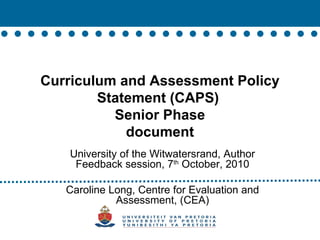 Curriculum and Assessment Policy Statement (CAPS)  Senior Phase document University of the Witwatersrand, Author Feedback session, 7 th  October, 2010 Caroline Long, Centre for Evaluation and Assessment, (CEA) 