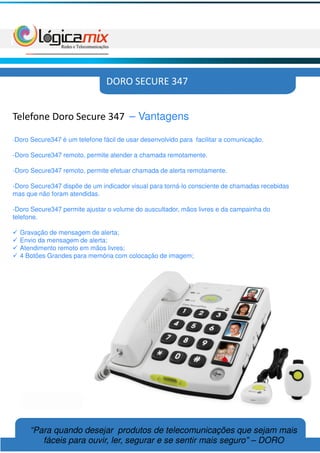 DORO SECURE 347


Telefone Doro Secure 347 – Vantagens

-Doro   Secure347 é um telefone fácil de usar desenvolvido para facilitar a comunicação.

-Doro Secure347 remoto, permite atender a chamada remotamente.

-Doro Secure347 remoto, permite efetuar chamada de alerta remotamente.

-Doro Secure347 dispõe de um indicador visual para torná-lo consciente de chamadas recebidas
mas que não foram atendidas.

-Doro Secure347 permite ajustar o volume do auscultador, mãos livres e da campainha do
telefone.

  Gravação de mensagem de alerta;
  Envio da mensagem de alerta;
  Atendimento remoto em mãos livres;
  4 Botões Grandes para memória com colocação de imagem;




        “Para quando desejar produtos de telecomunicações que sejam mais
           fáceis para ouvir, ler, segurar e se sentir mais seguro” – DORO
 