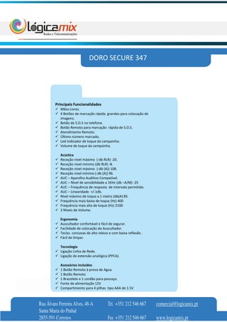 DORO SECURE 347




         Principais Funcionalidades
            Mãos Livres.
            4 Botões de marcação rápida grandes para colocação de
            imagens;
            Botão de S.O.S no telefone.
            Botão Remoto para marcação rápida de S.O.S.
            Atendimento Remoto.
            Último número marcado.
            Led Indicador de toque da campainha.
            Volume de toque da campainha.

            Acústica
            Receção nível máximo (-db RLR) -20.
            Receção nível mínimo (db RLR) -8.
            Receção nível máximo (-db (A)) 108.
            Receção nível mínimo (-db (A)) 96.
            AUC – Aparelho Auditivo Compatível.
            AUC – Nível de sensibilidade a 1KHz (db –A/M) -25
            AUC – Frequência de resposta de intervalo permitido.
            AUC – Linearidade +/-1db.
            Nível máximo de toque a 1 metro (db(A) 85.
            Frequência mais baixa de toque (Hz) 400
            Frequência mais alta de toque (Hz) 2100
            3 Níveis de Volume.

            Ergonomia
            Auscultador confortável e fácil de segurar.
            Facilidade de colocação do Auscultador.
            Teclas concavas de alto relevo e com baixa reflexão .
            Fácil de limpar.

            Tecnologia
            Ligação Linha de Rede.
            Ligação de extensão analógica (PPCA).

            Acessórios incluídos
            1 Botão Remoto à prova de Agua.
            1 Botão Remoto
            1 Bracelete e 1 cordão para pescoço.
            Fonte de alimentação 12V
            Compartimento para 4 pilhas tipo AAA de 1.5V



Rua Álvaro Ferreira Alves, 48-A           Tel. +351 212 546 667     comercial@logicamix.pt
Santa Marta do Pinhal
2855-591 Corroios                         Fax. +351 212 546 667     www.logicamix.pt
 