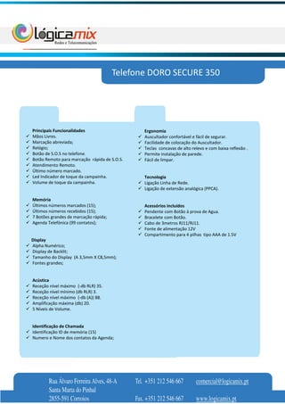 Telefone DORO SECURE 350




Principais Funcionalidades                        Ergonomia
Mãos Livres.                                      Auscultador confortável e fácil de segurar.
Marcação abreviada;                               Facilidade de colocação do Auscultador.
Relógio;                                          Teclas concavas de alto relevo e com baixa reflexão .
Botão de S.O.S no telefone.                       Permite instalação de parede.
Botão Remoto para marcação rápida de S.O.S.       Fácil de limpar.
Atendimento Remoto.
Último número marcado.
Led Indicador de toque da campainha.              Tecnologia
Volume de toque da campainha.                     Ligação Linha de Rede.
                                                  Ligação de extensão analógica (PPCA).

Memória
Últimos números marcados (15);                    Acessórios incluídos
Últimos números recebidos (15);                   Pendente com Botão à prova de Agua.
7 Botões grandes de marcação rápida;              Bracelete com Botão.
Agenda Telefónica (99 contatos);                  Cabo de 3metros RJ11/RJ11.
                                                  Fonte de alimentação 12V
                                                  Compartimento para 4 pilhas tipo AAA de 1.5V
Display
Alpha Numérico;
Display de Backlit;
Tamanho do Display (A 3,5mm X C8,5mm);
Fontes grandes;


Acústica
Receção nível máximo (-db RLR) 35.
Receção nível mínimo (db RLR) 3.
Receção nível máximo (-db (A)) 88.
Amplificação máxima (db) 20.
5 Níveis de Volume.


Identificação de Chamada
Identificação ID de memória (15)
Numero e Nome dos contatos da Agenda;




       Rua Álvaro Ferreira Alves, 48-A        Tel. +351 212 546 667         comercial@logicamix.pt
       Santa Marta do Pinhal
       2855-591 Corroios                      Fax. +351 212 546 667         www.logicamix.pt
 