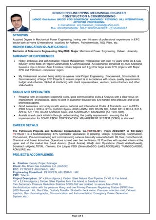 Page 1 of 5
SYNOPSIS
Acquired Degree in Mechanical Power Engineering, having over 10 years of professional experiences in EPC
sector both at Home & International locations for Refinery, Petrochemicals, NGL Plant, etc.
HIGHER EDUCATION QUALIFICATIONS
Bachelor of Science in Engineering: May2006: Major: Mechanical Power Engineering, Helwan University
SUMMARY OF EXPERIENCES
 Highly ambitious and self-motivated Project Management Professional with over 10 years in the Oil & Gas
Industry in the fields of Project Construction & Commissioning. All experience enhanced by multi-functional
business trips in United Arab Emirates, Oman, Algeria and Egypt for large scale EPC projects with Major
EPC and Petroleum companies’ region.
 My Professional acumen being ability to oversee total Project Engineering, Procurement, Construction &
Commissioning of large EPC Projects to ensure project is in accordance with scope, quality requirements,
budget and schedule. Skilled at interfacing with client representatives, vendors, subcontractors and other
stakeholders.
SKILLS AND SPECIALTIES
 Proactive with an excellent leadership skills, good communicative skills & Analysis with a clear focus on
improvement of processes, ability to work in customer focused way & to handle time pressure and to set
priorities/supports.
 Good awareness and analysis with various national and international Codes & Standards such as DEPs
(PDO Specs.), SHELL STDs, GASCO Specs. (DGS) ASTM, DIN, BS EN ISO, ASME B31.3, B31.4, B31.8,
API 5L, API 1110, SAUDI ARAMCO Spec. and AUSTRALIAN STANDARD (AS 1978-1987).
 Assists in work pack initiation through understanding the quality requirements, ensuring the full
implementation for COMPLETION CERTIFICATION MANAGEMENT SYSTEM (CCMS) in site level.
CAREER DETAILS
The Petroleum Projects and Technical Consultations Co.(PETROJET) (From 20/03/2007 to Till Date):
PETROJET is a Multidisciplinary EPC Contractor specialized in providing Design, Engineering, Construction,
Procurement, Pre-commissioning and commissioning services basically associated with Oil, Gas, Petrochemical,
Chemical and Power Industries. Operations spread over two continents /12 Countries with reputed clients at the
upper end of the market like Saudi Aramco (Saudi Arabia), Khafji Joint Operations (Saudi Arabia/Kuwait),
Sonatrach (Algeria),TOTAL (Yemen), Eni (Libya), PDO (Oman),GASCO (UAE),ADCO(UAE) TRANSCO,ADDC,
ADM (UAE) etc.
PROJECTS ACCOMPLISHED:
A. Position: Deputy Project Manager
Client: Abu Dhabi Gas Industries Ltd. (GASCO)
EPC: PETROJET ABU DHABI, UAE
Engineering Consultant: PENSPEN, ABU DHABI, UAE
PMC: Tebodin
Project Description: 24” x 6 km (Approx.) Carbon Steel Natural Gas Pipeline SV-02 to Yas Island.
16’’ x 2.2 km (Approx.) Carbon Steel Pipeline from Yas Island to Saadiyat Island.
Two Secondary Pressure Reduction Stations SPRS-1&2 are provided to secure flow of NG to
the distribution mains with the pressure 4barg and one Primary Pressure Regulating Station (PPRS) has
(H2S Removal Unit, Gas Filter, Custody Transfer Skid with check meter, Pressure reduction skid, Odorant
injection, Gas chromatography, Communication and Instrumentation, Emergency Power Generation
System, etc.)
SENIOR PIPELINE/ PIPING MECHANICAL ENGINEER
CONSTRUCTION & COMMISSIONING
(ADNOC Distribution/ GASCO/ PDO/ SONATRACH/ ANADARKO/ PETROFAC/ HILL INTERNATIONAL)
APPROVED PROFESSIONAL
E-mail address: eng.mohamed_mostafa@yahoo.com,
Mob: 002-01003074086/ 002-01149252549/00971-(0)796900405
 