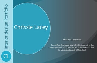 Interior design Portfolio Chrissie Lacey Mission Statement    To create a functional space that is inspired by the creative mind, and channels not only my vision, but the vision and needs of the client.  CL 