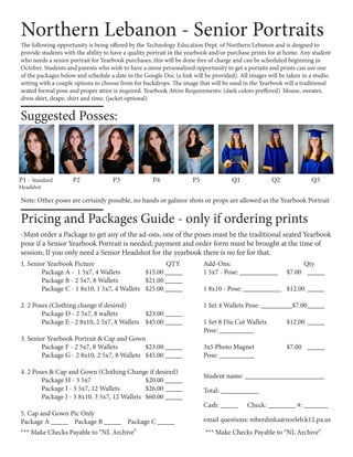 Northern Lebanon - Senior Portraits
Pricing and Packages Guide - only if ordering prints
-Must order a Package to get any of the ad-ons, one of the poses must be the traditional seated Yearbook
pose if a Senior Yearbook Portrait is needed; payment and order form must be brought at the time of
session; If you only need a Senior Headshot for the yearbook there is no fee for that.
Suggested Posses:
The following opportunity is being offered by the Technology Education Dept. of Northern Lebanon and is desgned to
provide students with the ability to have a quality portrait in the yearbook and/or purchase prints for at home. Any student
who needs a senior portrait for Yearbook purchases, this will be done free of charge and can be scheduled beginning in
October. Students and parents who wish to have a mroe personalized opportunity to get a portaits and prints can use one
of the packages below and schedule a date in the Google Doc (a link will be provided). All images will be taken in a studio
setting with a couple options to choose from for backdrops. The image that will be used in the Yearbook will a traditional
seated formal pose and proper attire is required. Yearbook Attire Requirements: (dark colors preffered) blouse, sweater,
dress shirt, drape, shirt and time, (jacket optional)
1. Senior Yearbook Picture 				 QTY
	 Package A - 1 5x7, 4 Wallets 		 $15.00 _____
	 Package B - 2 5x7, 8 Wallets 		 $21.00 _____
	 Package C - 1 8x10, 1 5x7, 4 Wallets	 $25.00 _____
2. 2 Poses (Clothing change if desired)
	 Package D - 2 5x7, 8 wallets		 $23.00 _____
	 Package E - 2 8x10, 2 5x7, 8 Wallets	 $45.00 _____
3. Senior Yearbook Portrait & Cap and Gown
	 Package F - 2 5x7, 8 Wallets		 $23.00 _____
	 Package G - 2 8x10, 2 5x7, 8 Wallets	 $45.00 _____
4. 2 Poses & Cap and Gown (Clothing Change if desired)
	 Package H - 3 5x7			 $20.00 _____
	 Package I - 3 5x7, 12 Wallets		 $26.00 _____
	 Package J - 3 8x10, 3 5x7, 12 Wallets	 $60.00 _____
5. Cap and Gown Pic Only
Package A _____ Package B _____ Package C _____
Add-Ons:		 	 Qty
1 5x7 - Pose: ___________	 $7.00 	 _____
1 8x10 - Pose: ___________	 $12.00 	_____
1 Set 4 Wallets Pose: _________$7.00	_____
1 Set 8 Die Cut Wallets 	 $12.00	_____
Pose: __________
3x5 Photo Magnet 		 $7.00	 _____
Pose: __________
Student name: _______________________
Total: ___________	
Cash: _____ Check: ________ #: _______
email questions: mberdinka@norleb.k12.pa.us
*** Make Checks Payable to “NL Archive” *** Make Checks Payable to “NL Archive”
P1 - Standard
Headshot
P2 P3 P4 P5 Q1 Q2 Q3
Note: Other poses are certainly possible, no hands or galmor shots or props are allowed as the Yearbook Portrait
 