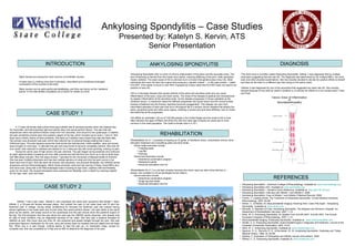 Ankylosing Spondylitis – Case Studies Presented by: Katelyn S. Kervin, ATS Senior Presentation INTRODUCTION CASE STUDY 1 CASE STUDY 2 ANKYLOSING SPONDYLITIS REFERENCES DIAGNOSIS ,[object Object],[object Object],[object Object],A 17-year-old female high school three sport athlete was at lacrosse practice when she realized that her Sacroiliac Joint felt extremely tight and painful when she would perform flexion. The pain that she experiences when she performs flexion wraps from her Sacroiliac Joint around to her quadriceps; in addition the pain sometimes shoots down the posterior aspect of her leg, which includes nerve roots L1 and L2. She does have a family history of back problems. She feels as if weather does impact they was she feels daily. Her primary care physician was seen which then referred her to physical therapy stating that it was a Piriformis injury. The pain became worse the more active she had become; colder weather, rainy and snowy days brought on more pain. To alleviate the pain she was forced to become completely inactive. She took off one month, then returned to activities and started to run 3 miles per day with some sprinting, noticing no pain. During her senior year of high school, the pain returned. The pain began during practices and continues at night, approximately increasing one hour after practice and will last from two hours up to two to three days with little sleep included. She now plays division 1 lacrosse for the University of Massachusetts at Amherst. She has seen multiple physicians and has had multiple opinions on what and why her pain occurs in her lower back and SI joint. She has seen her primary care physician, two physical therapists, two UMASS sports physicians and two Rheumatologists. Within those physician visits she has had two X-Rays, three MRI’s and one bone scan, along with a full Rheumatologist exam including an eye exam, capillary refill and flexibility exam for her back. Her physical therapists have examined her flexibility more in depth by checking rotation for her legs, back, neck and head. Athlete 1 has a twin sister, Athlete 2, who expresses the same pain symptoms that athlete 1 does. Athlete 2, a 20-year-old female lacrosse player, first noticed her pain in her lower back and SI joint her freshman year in college. During winter conditioning for lacrosse her freshman year she noticed having severe tightness in her lower back and SI joint when she would perform flexion. Her pain starts in the same place as her sisters, and wraps around to her quadriceps and the pain shoots down the posterior aspect of the leg. The first physician that she saw about her pain was the UMASS sports physician, who already had an idea of what condition may be diagnosed because of her sister. She also saw a physical therapist at UMASS as well. She never took any time off, she practiced and played straight through her pain. She was prescribed Neproxin medication for the cold, rainy and snowy days but besides that she stated that she feels fine. When she is in pain though, nothing seems to help the pain go, no medication helps, except for complete rest. She has completed an X-Ray and an MRI to determine the diagnosis of her pain. ,[object Object],[object Object],[object Object],[object Object],[object Object],[object Object],[object Object],[object Object],[object Object],[object Object],[object Object],[object Object],[object Object],[object Object],[object Object],[object Object],[object Object],[object Object],[object Object],[object Object],REHABILITATION ,[object Object],[object Object],[object Object],[object Object],[object Object],[object Object],[object Object],[object Object],[object Object],[object Object],[object Object],[object Object],[object Object],[object Object]