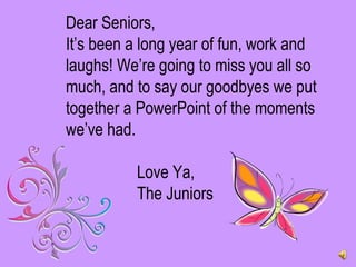 Dear Seniors, It’s been a long year of fun, work and laughs! We’re going to miss you all so much, and to say our goodbyes we put together a PowerPoint of the moments we’ve had.   Love Ya, The Juniors 