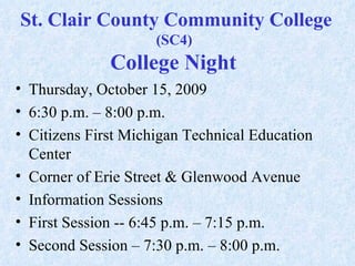 St. Clair County Community College  (SC4)  College Night  Thursday, October 15, 2009  6:30 p.m. – 8:00 p.m. Citizens First Michigan Technical Education Center  Corner of Erie Street & Glenwood Avenue Information Sessions  First Session -- 6:45 p.m. – 7:15 p.m.  Second Session – 7:30 p.m. – 8:00 p.m.  