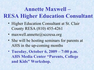 Annette Maxwell –  RESA Higher Education Consultant  Higher Education Consultant at St. Clair County RESA (810) 455-4261 [email_address] She will be hosting seminars for parents at AHS in the up-coming months Tuesday, October 6, 2009 – 7:00 p.m. AHS Media Center “Parents, College and Kids” Workshop.  