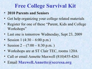 Free College Survival Kit  2010 Parents and Seniors  Get help organizing your college related materials  Register for one of these “Parent, Kids and College Workshops” Last one is tomorrow Wednesday, Sept 23, 2009 Session 1 (4:30 – 6:00 p.m.)  Session 2 – (7:00 – 8:30 p.m. ) Workshops are at ST Clair TEC, rooms 120A Call or email Annette Maxwell (810)455-4261 Email  Maxwell.Annette@sccresa.org  