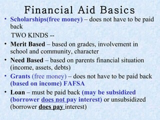 Financial Aid Basics Scholarships(free money)  – does not have to be paid back TWO KINDS --  Merit Based  – based on grades, involvement in school and community, character  Need Based  – based on parents financial situation (income, assets, debts) Grants  (free money)  – does not have to be paid back  (based on income) FAFSA  Loan  – must be paid back  (may be  subsidized (borrower  does not  pay interest)  or unsubsidized (borrower  does pay  interest)  