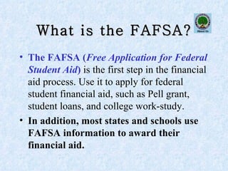 What is the FAFSA? The FAFSA ( Free Application for Federal Student Aid )  is the first step in the financial aid process. Use it to apply for federal student financial aid, such as Pell grant, student loans, and college work-study.   In addition, most states and schools use FAFSA information to award their financial aid. 