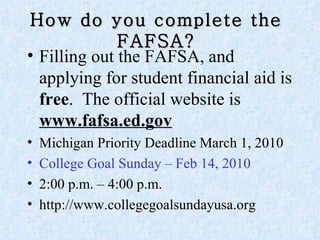 How do you complete the FAFSA? Filling out the FAFSA, and applying for student financial aid is  free .  The official website is  www.fafsa.ed.gov   Michigan Priority Deadline March 1, 2010  College Goal Sunday – Feb 14, 2010  2:00 p.m. – 4:00 p.m.  http://www.collegegoalsundayusa.org 