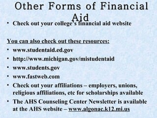Other Forms of Financial Aid   Check out your college’s financial aid website You can also check out these resources:   www.studentaid.ed.gov http://www.michigan.gov/mistudentaid  www.students.gov www.fastweb.com  Check out your affiliations – employers, unions, religious affiliations, etc for scholarships available The AHS Counseling Center Newsletter is available at the AHS website –  www.algonac.k12.mi.us 