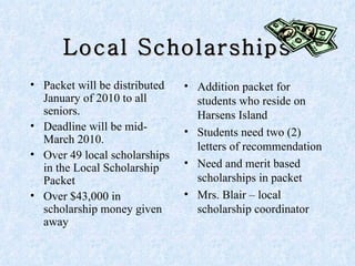 Local Scholarships Packet will be distributed January of 2010 to all seniors. Deadline will be mid- March 2010. Over 49 local scholarships in the Local Scholarship Packet  Over $43,000 in scholarship money given away Addition packet for students who reside on Harsens Island Students need two (2) letters of recommendation Need and merit based scholarships in packet Mrs. Blair – local scholarship coordinator  