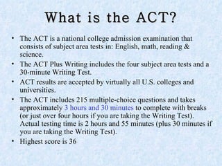 What is the ACT? The ACT is a national college admission examination that consists of subject area tests in: English, math, reading & science. The ACT Plus Writing includes the four subject area tests and a 30-minute Writing Test. ACT results are accepted by virtually all U.S. colleges and universities. The ACT includes 215 multiple-choice questions and takes approximately  3 hours and 30 minutes  to complete with breaks (or just over four hours if you are taking the Writing Test). Actual testing time is 2 hours and 55 minutes (plus 30 minutes if you are taking the Writing Test).  Highest score is 36 