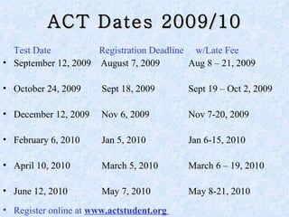 ACT Dates 2009/10 Test Date     Registration Deadline   w/Late Fee September 12, 2009  August 7, 2009   Aug 8 – 21, 2009 October 24, 2009   Sept 18, 2009   Sept 19 – Oct 2, 2009 December 12, 2009  Nov 6, 2009   Nov 7-20, 2009 February 6, 2010   Jan 5, 2010     Jan 6-15, 2010 April 10, 2010   March 5, 2010   March 6 – 19, 2010 June 12, 2010   May 7, 2010   May 8-21, 2010 Register online at  www.actstudent.org  