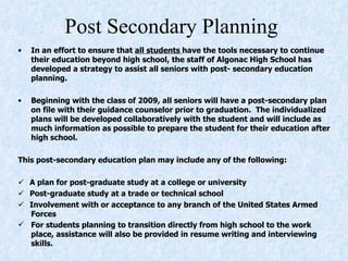 Post Secondary Planning  In an effort to ensure that  all students  have the tools necessary to continue their education beyond high school, the staff of Algonac High School has developed a strategy to assist all seniors with post- secondary education planning.    Beginning with the class of 2009, all seniors will have a post-secondary plan on file with their guidance counselor prior to graduation.  The individualized plans will be developed collaboratively with the student and will include as much information as possible to prepare the student for their education after high school.    This post-secondary education plan may include any of the following:         A plan for post-graduate study at a college or university       Post-graduate study at a trade or technical school      Involvement with or acceptance to any branch of the United States Armed Forces   For students planning to transition directly from high school to the work place, assistance will also be provided in resume writing and interviewing skills.   