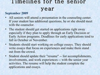 Timelines for the senior year   September 2009 All seniors will attend a presentation in the counseling center. If your student has additional questions, he or she should meet with the counselor. The student should get started on applications right away especially if they plan to apply through an Early Decision or Early Action programs. Deadlines for early applications tend to fall in October or November.  Students should start working on college essays. They should write essays that focus on experiences and make them stand out from the crowd.  Student should update their "resume" -- list accomplishments, involvements, and work experiences -- with the senior year activities. The resume will help the student complete the applications and essays. 