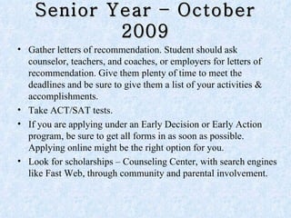 Senior Year – October 2009 Gather letters of recommendation. Student should ask counselor, teachers, and coaches, or employers for letters of recommendation. Give them plenty of time to meet the deadlines and be sure to give them a list of your activities & accomplishments.  Take ACT/SAT tests.  If you are applying under an Early Decision or Early Action program, be sure to get all forms in as soon as possible. Applying online might be the right option for you. Look for scholarships – Counseling Center, with search engines like Fast Web, through community and parental involvement. 