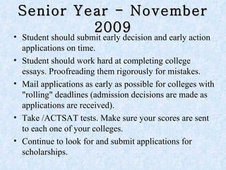 Senior Year - November 2009 Student should submit early decision and early action applications on time.  Student should work hard at completing college essays. Proofreading them rigorously for mistakes.  Mail applications as early as possible for colleges with "rolling" deadlines (admission decisions are made as applications are received).  Take /ACTSAT tests. Make sure your scores are sent to each one of your colleges. Continue to look for and submit applications for scholarships.  