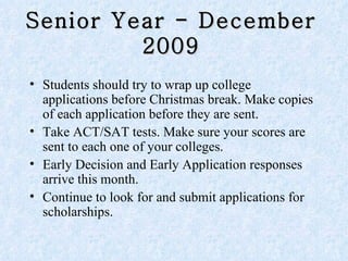 Senior Year - December 2009 Students should try to wrap up college applications before Christmas break. Make copies of each application before they are sent.  Take ACT/SAT tests. Make sure your scores are sent to each one of your colleges.  Early Decision and Early Application responses arrive this month. Continue to look for and submit applications for scholarships. 