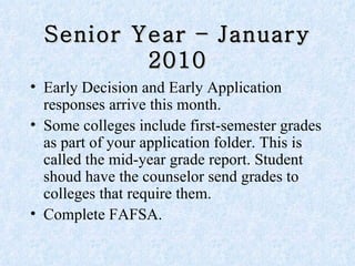 Senior Year – January 2010 Early Decision and Early Application responses arrive this month.  Some colleges include first-semester grades as part of your application folder. This is called the mid-year grade report. Student shoud have the counselor send grades to colleges that require them.  Complete FAFSA. 