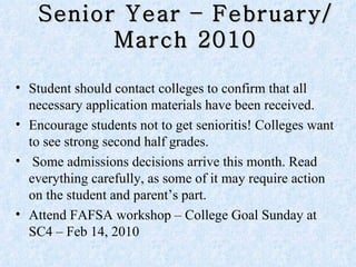 Senior Year – February/March 2010 Student should contact colleges to confirm that all necessary application materials have been received.  Encourage students not to get senioritis! Colleges want to see strong second half grades. Some admissions decisions arrive this month. Read everything carefully, as some of it may require action on the student and parent’s part.  Attend FAFSA workshop – College Goal Sunday at SC4 – Feb 14, 2010 