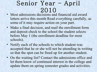 Senior Year – April 2010 Most admissions decisions and financial aid award letters arrive this month Read everything carefully, as some of it may require action on your part.  Make a final decision, and mail the enrollment form and deposit check to the school the student selects before May 1 (the enrollment deadline for most schools).  Notify each of the schools to which student was accepted that he or she will not be attending in writing so that the spot can be freed up for another student.  On the waiting list? Contact the admissions office and let them know of continued interest in the college and update them on spring semester grades and activities.  