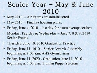 Senior Year – May & June 2010 May 2010 -- AP Exams are administered.  May 2010 -- Finalize housing plans. Friday, June 4, 2010 – last day for exam exempt seniors Monday, Tuesday & Wednesday – June 7, 8 & 9, 2010 Senior Exams Thursday, June 10, 2010 Graduation Practice Friday, June 11, 1010 – Senior Awards Assembly – beginning at 8:00 a.m. AHS Gymnasium  Friday, June 11, 2020 - Graduation June 11, 2010 – beginning at 7:00 p.m. Truman Pippel Stadium  
