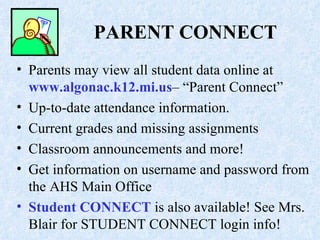 PARENT CONNECT Parents may view all student data online at  www.algonac.k12.mi.us – “Parent Connect” Up-to-date attendance information. Current grades and missing assignments Classroom announcements and more! Get information on username and password from the AHS Main Office  Student CONNECT  is also available! See Mrs. Blair for STUDENT CONNECT login info! 