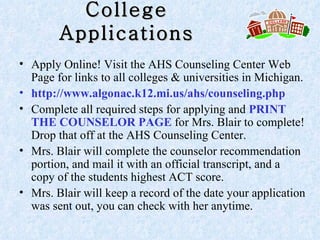 College Applications Apply Online! Visit the AHS Counseling Center Web Page for links to all colleges & universities in Michigan.  http://www.algonac.k12.mi.us/ahs/counseling.php  Complete all required steps for applying and  PRINT THE COUNSELOR PAGE  for Mrs. Blair to complete! Drop that off at the AHS Counseling Center. Mrs. Blair will complete the counselor recommendation portion, and mail it with an official transcript, and a copy of the students highest ACT score.  Mrs. Blair will keep a record of the date your application was sent out, you can check with her anytime. 