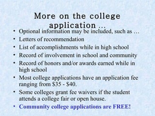 More on the college application  … Optional information may be included, such as … Letters of recommendation  List of accomplishments while in high school Record of involvement in school and community Record of honors and/or awards earned while in high school  Most college applications have an application fee ranging from $35 - $40.  Some colleges grant fee waivers if the student attends a college fair or open house. Community college applications are FREE! 