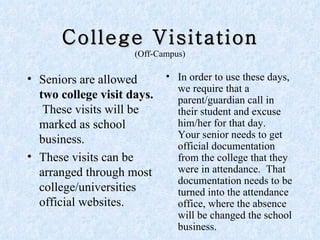 College Visitation (Off-Campus) Seniors are allowed  two college visit days.   These visits will be marked as school business. These visits can be arranged through most college/universities official websites.  In order to use these days, we require that a parent/guardian call in their student and excuse him/her for that day.  Your senior needs to get official documentation from the college that they were in attendance.  That documentation needs to be turned into the attendance office, where the absence will be changed the school business.  