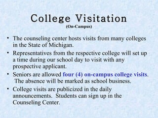 College Visitation (On-Campus) The counseling center hosts visits from many colleges in the State of Michigan.  Representatives from the respective college will set up a time during our school day to visit with any prospective applicant. Seniors are allowed  four   (4) on-campus college visits .  The absence will be marked as school business. College visits are publicized in the daily announcements.  Students can sign up in the Counseling Center.  