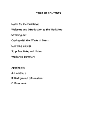 TABLE OF CONTENTS

Notes for the Facilitator
Welcome and Introduction to the Workshop
Stressing out!
Coping with the Effects of Stress
Surviving College
Stop, Meditate, and Listen
Workshop Summary

Appendices
A. Handouts
B. Background Information
C. Resources

 