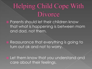 Helping Child Cope With DivorceParents should let their children know that what is happening is between mom and dad, not them.Reassurance that everything is going to turn out ok and not to worry.Let them know that you understand and care about their feelings.