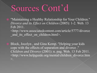 Sources Cont’d"Maintaining a Healthy Relationship for Your Children." Divorce and its Effect on Children (2005): 1-2. Web. 13 Feb 2011. <http://www.associatedcontent.com/article/5777/divorce_and_its_effect_on_children.html>.Block, Jocelyn , and Gina Kemp. "Helping your kids cope with the effects of separation and divorce ." Children and Divorce (2001): n. pag. Web. 13 Feb 2011. <http://www.helpguide.org/mental/children_divorce.htm>. 