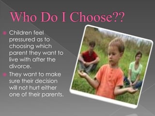 WHO’S TO BLAMESOME CHILDREN FEEL THAT THEY ARE THE BLAME FOR THEIR PARENTS DIVORCE, when they are not.Who Do I Choose??Children feel pressured as to choosing which parent they want to live with after the divorce. They want to make sure their decision will not hurt either one of their parents.