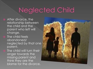 Neglected ChildAfter divorce, the relationship between the child and the parent who left will change.The child feels abandoned/ neglected by that one parent.The child will turn their anger towards the missing parent and think they are the blame for the divorce.