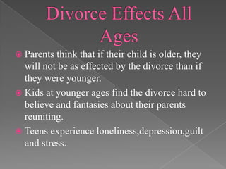 Divorce Effects All AgesParents think that if their child is older, they will not be as effected by the divorce than if they were younger.Kids at younger ages find the divorce hard to believe and fantasies about their parents reuniting. Teens experience loneliness,depression,guilt and stress.
