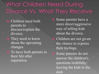 What Children Need During Divorce Vs. What They ReceiveChildren need both parents to discuss/explain the divorce.They need to know about the upcoming changes.To have both parents in their life after separation.Some parents have a more direct/aggressive way of telling kids about the divorce.Children are not given the chance to express their feelings.Some parents do not answer the children's questions truthfully; leaving the kids in the dark 