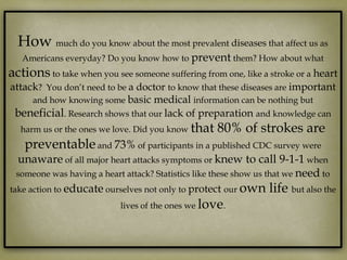 How much do you know about the most prevalent diseases that affect us as
   Americans everyday? Do you know how to prevent them? How about what
actions to take when you see someone suffering from one, like a stroke or a heart
attack? You don’t need to be a doctor to know that these diseases are important
     and how knowing some basic medical information can be nothing but
 beneficial. Research shows that our lack of preparation and knowledge can
   harm us or the ones we love. Did you know that   80% of strokes are
    preventable and 73% of participants in a published CDC survey were
  unaware of all major heart attacks symptoms or knew to call 9-1-1 when
  someone was having a heart attack? Statistics like these show us that we need to
take action to educate ourselves not only to protect our own life but also the
                           lives of the ones we love.
 
