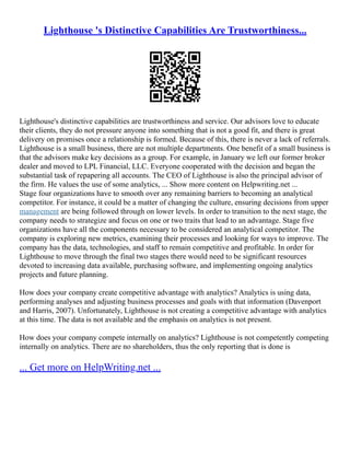 Lighthouse 's Distinctive Capabilities Are Trustworthiness...
Lighthouse's distinctive capabilities are trustworthiness and service. Our advisors love to educate
their clients, they do not pressure anyone into something that is not a good fit, and there is great
delivery on promises once a relationship is formed. Because of this, there is never a lack of referrals.
Lighthouse is a small business, there are not multiple departments. One benefit of a small business is
that the advisors make key decisions as a group. For example, in January we left our former broker
dealer and moved to LPL Financial, LLC. Everyone cooperated with the decision and began the
substantial task of repapering all accounts. The CEO of Lighthouse is also the principal advisor of
the firm. He values the use of some analytics, ... Show more content on Helpwriting.net ...
Stage four organizations have to smooth over any remaining barriers to becoming an analytical
competitor. For instance, it could be a matter of changing the culture, ensuring decisions from upper
management are being followed through on lower levels. In order to transition to the next stage, the
company needs to strategize and focus on one or two traits that lead to an advantage. Stage five
organizations have all the components necessary to be considered an analytical competitor. The
company is exploring new metrics, examining their processes and looking for ways to improve. The
company has the data, technologies, and staff to remain competitive and profitable. In order for
Lighthouse to move through the final two stages there would need to be significant resources
devoted to increasing data available, purchasing software, and implementing ongoing analytics
projects and future planning.
How does your company create competitive advantage with analytics? Analytics is using data,
performing analyses and adjusting business processes and goals with that information (Davenport
and Harris, 2007). Unfortunately, Lighthouse is not creating a competitive advantage with analytics
at this time. The data is not available and the emphasis on analytics is not present.
How does your company compete internally on analytics? Lighthouse is not competently competing
internally on analytics. There are no shareholders, thus the only reporting that is done is
... Get more on HelpWriting.net ...
 